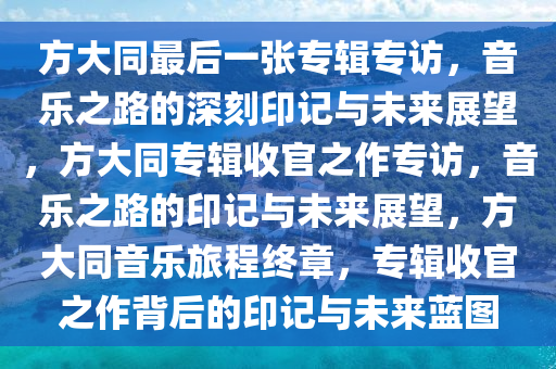 方大同最后一张专辑专访，音乐之路的深刻印记与未来展望，方大同专辑收官之作专访，音乐之路的印记与未来展望，方大同音乐旅程终章，专辑收官之作背后的印记与未来蓝图