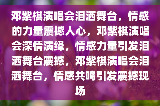 邓紫棋演唱会泪洒舞台，情感的力量震撼人心，邓紫棋演唱会深情演绎，情感力量引发泪洒舞台震撼，邓紫棋演唱会泪洒舞台，情感共鸣引发震撼现场