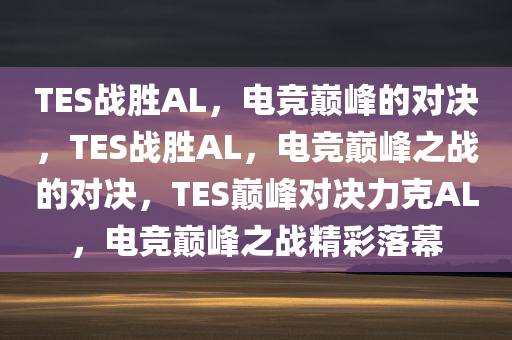 TES战胜AL，电竞巅峰的对决，TES战胜AL，电竞巅峰之战的对决，TES巅峰对决力克AL，电竞巅峰之战精彩落幕