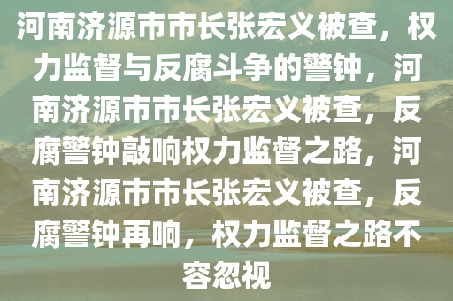 河南济源市市长张宏义被查，权力监督与反腐斗争的警钟，河南济源市市长张宏义被查，反腐警钟敲响权力监督之路，河南济源市市长张宏义被查，反腐警钟再响，权力监督之路不容忽视