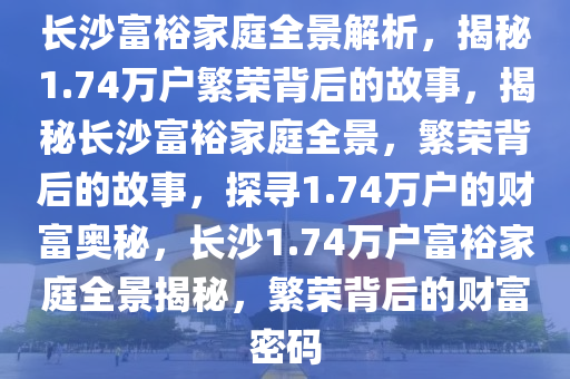 长沙富裕家庭全景解析，揭秘1.74万户繁荣背后的故事，揭秘长沙富裕家庭全景，繁荣背后的故事，探寻1.74万户的财富奥秘，长沙1.74万户富裕家庭全景揭秘，繁荣背后的财富密码