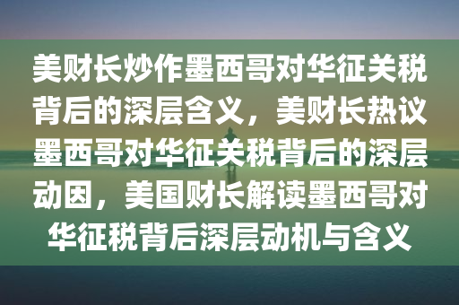 美财长炒作墨西哥对华征关税背后的深层含义，美财长热议墨西哥对华征关税背后的深层动因，美国财长解读墨西哥对华征税背后深层动机与含义