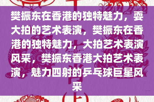 樊振东在香港的独特魅力，耍大拍的艺术表演，樊振东在香港的独特魅力，大拍艺术表演风采，樊振东香港大拍艺术表演，魅力四射的乒乓球巨星风采