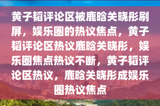 黄子韬评论区被鹿晗关晓彤刷屏，娱乐圈的热议焦点，黄子韬评论区热议鹿晗关晓彤，娱乐圈焦点热议不断，黄子韬评论区热议，鹿晗关晓彤成娱乐圈热议焦点