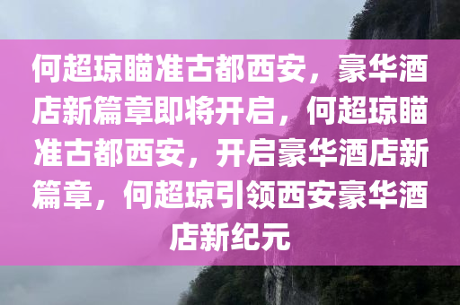 何超琼瞄准古都西安，豪华酒店新篇章即将开启，何超琼瞄准古都西安，开启豪华酒店新篇章，何超琼引领西安豪华酒店新纪元