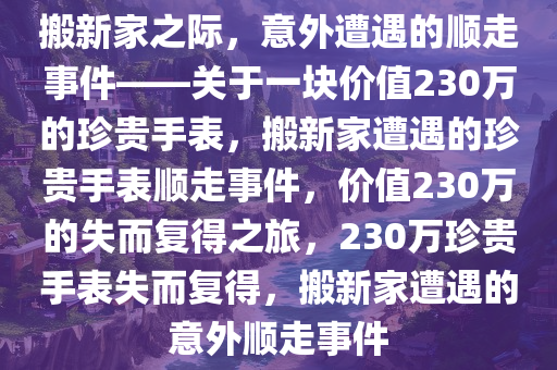 搬新家之际，意外遭遇的顺走事件——关于一块价值230万的珍贵手表，搬新家遭遇的珍贵手表顺走事件，价值230万的失而复得之旅，230万珍贵手表失而复得，搬新家遭遇的意外顺走事件