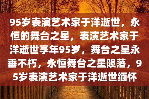 95岁表演艺术家于洋逝世，永恒的舞台之星，表演艺术家于洋逝世享年95岁，舞台之星永垂不朽，永恒舞台之星陨落，95岁表演艺术家于洋逝世缅怀