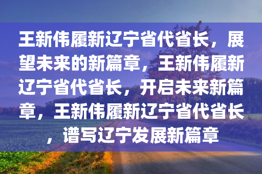 王新伟履新辽宁省代省长，展望未来的新篇章，王新伟履新辽宁省代省长，开启未来新篇章，王新伟履新辽宁省代省长，谱写辽宁发展新篇章