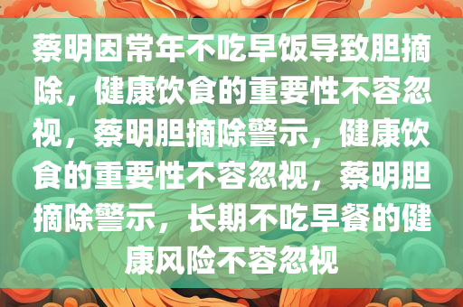 蔡明因常年不吃早饭导致胆摘除，健康饮食的重要性不容忽视，蔡明胆摘除警示，健康饮食的重要性不容忽视，蔡明胆摘除警示，长期不吃早餐的健康风险不容忽视