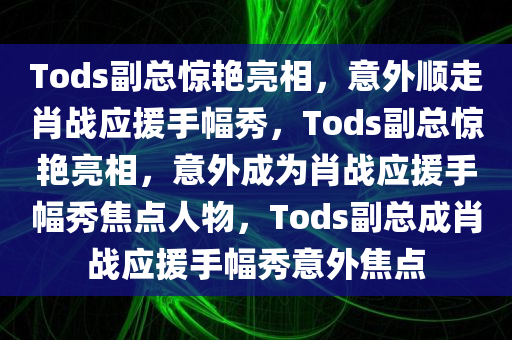 Tods副总惊艳亮相，意外顺走肖战应援手幅秀，Tods副总惊艳亮相，意外成为肖战应援手幅秀焦点人物，Tods副总成肖战应援手幅秀意外焦点