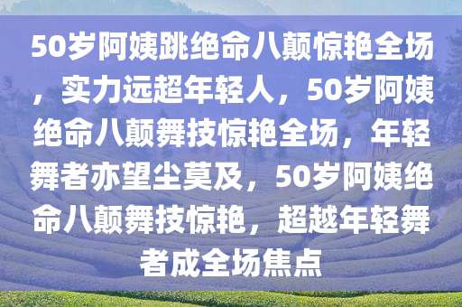 50岁阿姨跳绝命八颠惊艳全场，实力远超年轻人，50岁阿姨绝命八颠舞技惊艳全场，年轻舞者亦望尘莫及，50岁阿姨绝命八颠舞技惊艳，超越年轻舞者成全场焦点