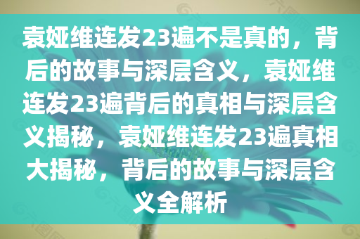 袁娅维连发23遍不是真的，背后的故事与深层含义，袁娅维连发23遍背后的真相与深层含义揭秘，袁娅维连发23遍真相大揭秘，背后的故事与深层含义全解析