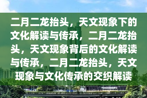 二月二龙抬头，天文现象下的文化解读与传承，二月二龙抬头，天文现象背后的文化解读与传承，二月二龙抬头，天文现象与文化传承的交织解读