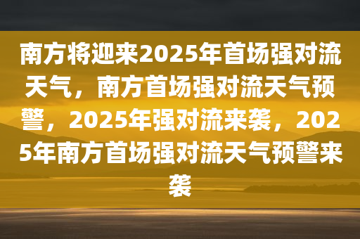 南方将迎来2025年首场强对流天气，南方首场强对流天气预警，2025年强对流来袭，2025年南方首场强对流天气预警来袭