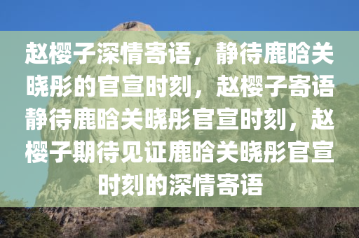 赵樱子深情寄语，静待鹿晗关晓彤的官宣时刻，赵樱子寄语静待鹿晗关晓彤官宣时刻，赵樱子期待见证鹿晗关晓彤官宣时刻的深情寄语