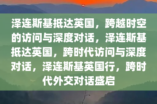 泽连斯基抵达英国，跨越时空的访问与深度对话，泽连斯基抵达英国，跨时代访问与深度对话，泽连斯基英国行，跨时代外交对话盛启