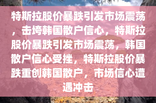 特斯拉股价暴跌引发市场震荡，击垮韩国散户信心，特斯拉股价暴跌引发市场震荡，韩国散户信心受挫，特斯拉股价暴跌重创韩国散户，市场信心遭遇冲击