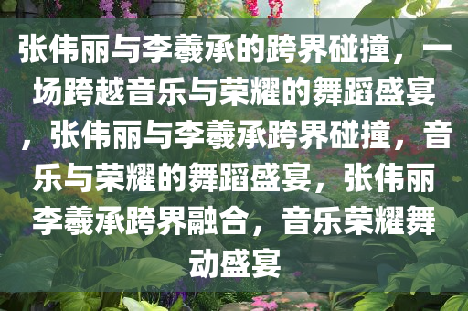 张伟丽与李羲承的跨界碰撞，一场跨越音乐与荣耀的舞蹈盛宴，张伟丽与李羲承跨界碰撞，音乐与荣耀的舞蹈盛宴，张伟丽李羲承跨界融合，音乐荣耀舞动盛宴