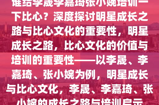 谁给李晟李嘉琦张小婉培训一下比心？深度探讨明星成长之路与比心文化的重要性，明星成长之路，比心文化的价值与培训的重要性——以李晟、李嘉琦、张小婉为例，明星成长与比心文化，李晟、李嘉琦、张小婉的成长之路与培训启示