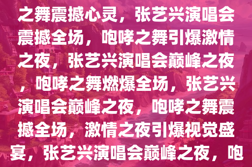 张艺兴演唱会惊艳全场，咆哮之舞震撼心灵，张艺兴演唱会震撼全场，咆哮之舞引爆激情之夜，张艺兴演唱会巅峰之夜，咆哮之舞燃爆全场，张艺兴演唱会巅峰之夜，咆哮之舞震撼全场，激情之夜引爆视觉盛宴，张艺兴演唱会巅峰之夜，咆哮之舞燃爆视觉盛宴