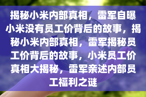 揭秘小米内部真相，雷军自曝小米没有员工价背后的故事，揭秘小米内部真相，雷军揭秘员工价背后的故事，小米员工价真相大揭秘，雷军亲述内部员工福利之谜