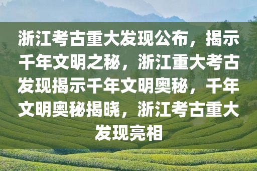 浙江考古重大发现公布，揭示千年文明之秘，浙江重大考古发现揭示千年文明奥秘，千年文明奥秘揭晓，浙江考古重大发现亮相