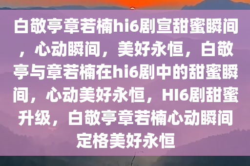 白敬亭章若楠hi6剧宣甜蜜瞬间，心动瞬间，美好永恒，白敬亭与章若楠在hi6剧中的甜蜜瞬间，心动美好永恒，HI6剧甜蜜升级，白敬亭章若楠心动瞬间定格美好永恒