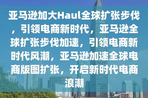 亚马逊加大Haul全球扩张步伐，引领电商新时代，亚马逊全球扩张步伐加速，引领电商新时代风潮，亚马逊加速全球电商版图扩张，开启新时代电商浪潮