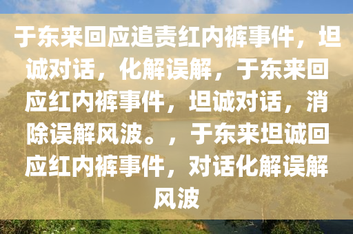 于东来回应追责红内裤事件，坦诚对话，化解误解，于东来回应红内裤事件，坦诚对话，消除误解风波。，于东来坦诚回应红内裤事件，对话化解误解风波