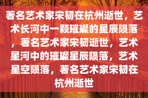 著名艺术家宋韧在杭州逝世，艺术长河中一颗璀璨的星辰陨落，著名艺术家宋韧逝世，艺术星河中的璀璨星辰陨落，艺术星空陨落，著名艺术家宋韧在杭州逝世