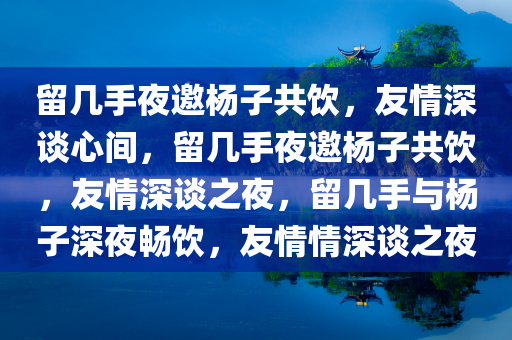 留几手夜邀杨子共饮，友情深谈心间，留几手夜邀杨子共饮，友情深谈之夜，留几手与杨子深夜畅饮，友情情深谈之夜