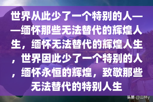 世界从此少了一个特别的人——缅怀那些无法替代的辉煌人生，缅怀无法替代的辉煌人生，世界因此少了一个特别的人，缅怀永恒的辉煌，致敬那些无法替代的特别人生