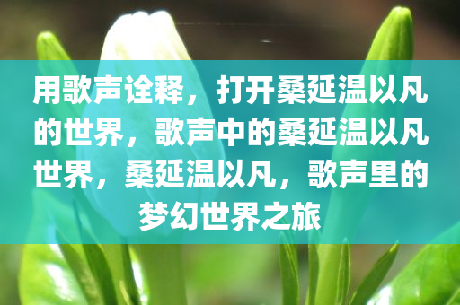 用歌声诠释，打开桑延温以凡的世界，歌声中的桑延温以凡世界，桑延温以凡，歌声里的梦幻世界之旅