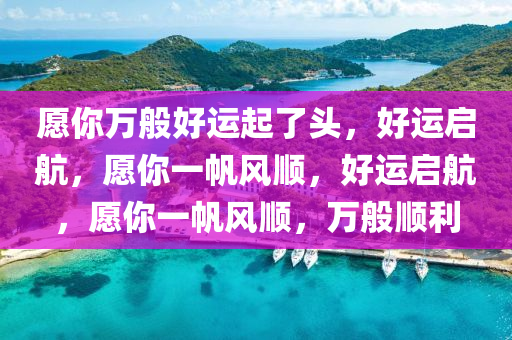 愿你万般好运起了头，好运启航，愿你一帆风顺，好运启航，愿你一帆风顺，万般顺利