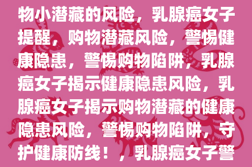 乳腺癌女子提醒网友，警惕购物小潜藏的风险，乳腺癌女子提醒，购物潜藏风险，警惕健康隐患，警惕购物陷阱，乳腺癌女子揭示健康隐患风险，乳腺癌女子揭示购物潜藏的健康隐患风险，警惕购物陷阱，守护健康防线！，乳腺癌女子警示，购物中的健康隐患与陷阱