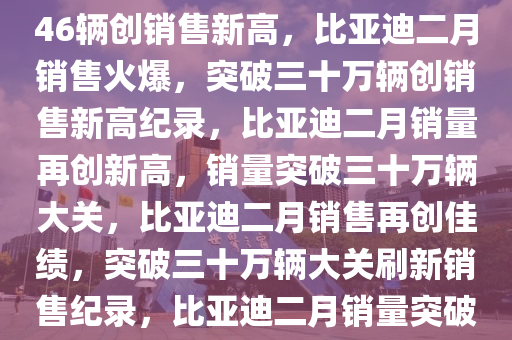 比亚迪2月份销售火爆，322846辆创销售新高，比亚迪二月销售火爆，突破三十万辆创销售新高纪录，比亚迪二月销量再创新高，销量突破三十万辆大关，比亚迪二月销售再创佳绩，突破三十万辆大关刷新销售纪录，比亚迪二月销量突破三十万辆，再创销售新高纪录