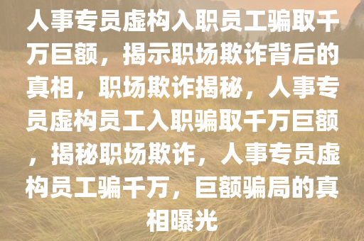 人事专员虚构入职员工骗取千万巨额，揭示职场欺诈背后的真相，职场欺诈揭秘，人事专员虚构员工入职骗取千万巨额，揭秘职场欺诈，人事专员虚构员工骗千万，巨额骗局的真相曝光