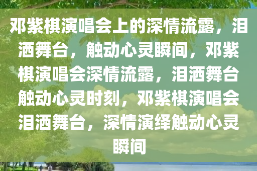 邓紫棋演唱会上的深情流露，泪洒舞台，触动心灵瞬间，邓紫棋演唱会深情流露，泪洒舞台触动心灵时刻，邓紫棋演唱会泪洒舞台，深情演绎触动心灵瞬间