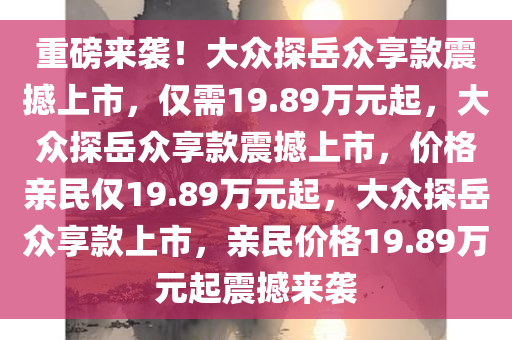 重磅来袭！大众探岳众享款震撼上市，仅需19.89万元起，大众探岳众享款震撼上市，价格亲民仅19.89万元起，大众探岳众享款上市，亲民价格19.89万元起震撼来袭