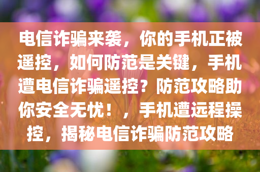 电信诈骗来袭，你的手机正被遥控，如何防范是关键，手机遭电信诈骗遥控？防范攻略助你安全无忧！，手机遭远程操控，揭秘电信诈骗防范攻略