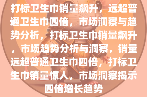 打标卫生巾销量飙升，远超普通卫生巾四倍，市场洞察与趋势分析，打标卫生巾销量飙升，市场趋势分析与洞察，销量远超普通卫生巾四倍，打标卫生巾销量惊人，市场洞察揭示四倍增长趋势