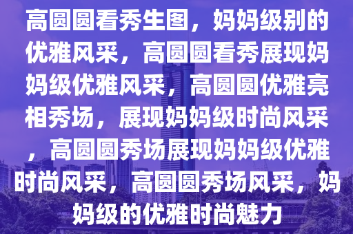 高圆圆看秀生图，妈妈级别的优雅风采，高圆圆看秀展现妈妈级优雅风采，高圆圆优雅亮相秀场，展现妈妈级时尚风采，高圆圆秀场展现妈妈级优雅时尚风采，高圆圆秀场风采，妈妈级的优雅时尚魅力