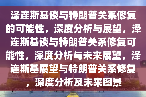 泽连斯基谈与特朗普关系修复的可能性，深度分析与展望，泽连斯基谈与特朗普关系修复可能性，深度分析与未来展望，泽连斯基展望与特朗普关系修复，深度分析及未来图景