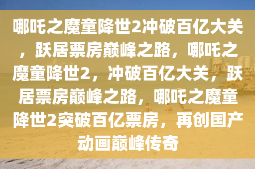 哪吒之魔童降世2冲破百亿大关，跃居票房巅峰之路，哪吒之魔童降世2，冲破百亿大关，跃居票房巅峰之路，哪吒之魔童降世2突破百亿票房，再创国产动画巅峰传奇