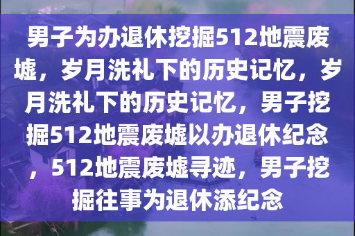 男子为办退休挖掘512地震废墟，岁月洗礼下的历史记忆，岁月洗礼下的历史记忆，男子挖掘512地震废墟以办退休纪念，512地震废墟寻迹，男子挖掘往事为退休添纪念