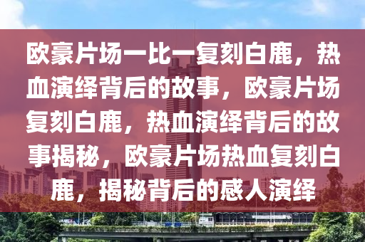 欧豪片场一比一复刻白鹿，热血演绎背后的故事，欧豪片场复刻白鹿，热血演绎背后的故事揭秘，欧豪片场热血复刻白鹿，揭秘背后的感人演绎