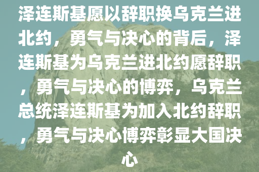 泽连斯基愿以辞职换乌克兰进北约，勇气与决心的背后，泽连斯基为乌克兰进北约愿辞职，勇气与决心的博弈，乌克兰总统泽连斯基为加入北约辞职，勇气与决心博弈彰显大国决心