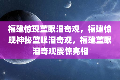 福建惊现蓝眼泪奇观，福建惊现神秘蓝眼泪奇观，福建蓝眼泪奇观震惊亮相