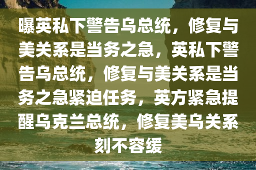 曝英私下警告乌总统，修复与美关系是当务之急，英私下警告乌总统，修复与美关系是当务之急紧迫任务，英方紧急提醒乌克兰总统，修复美乌关系刻不容缓