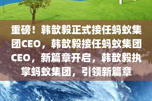 重磅！韩歆毅正式接任蚂蚁集团CEO，韩歆毅接任蚂蚁集团CEO，新篇章开启，韩歆毅执掌蚂蚁集团，引领新篇章